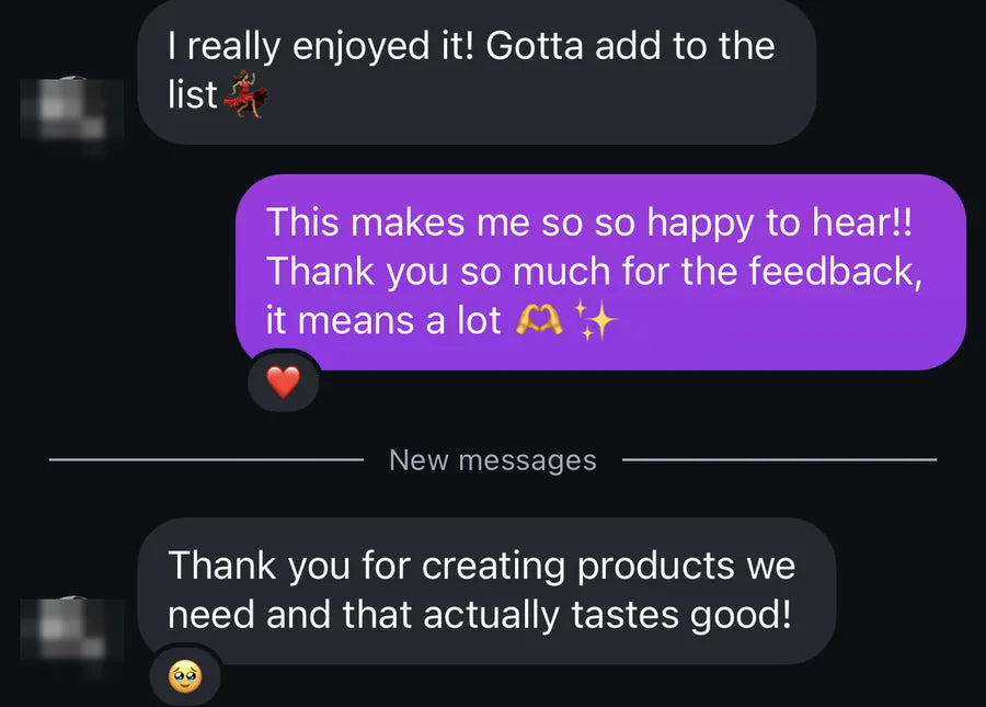 I really enjoyed it! Gotta add to the list. Our reply: This makes me so so happy to hear!! Thank you so much for the feedback, it means a lot. Then: Thank you for creating products we need and that actually tastes good!